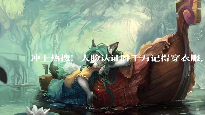 冲上热搜！人脸认证时千万记得穿衣服，复旦教授提醒：不要在洗澡的时候去做人脸认证_张军平_网友_智能