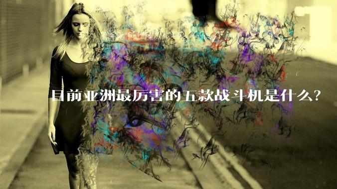 目前亚洲最厉害的五款战斗机是什么？