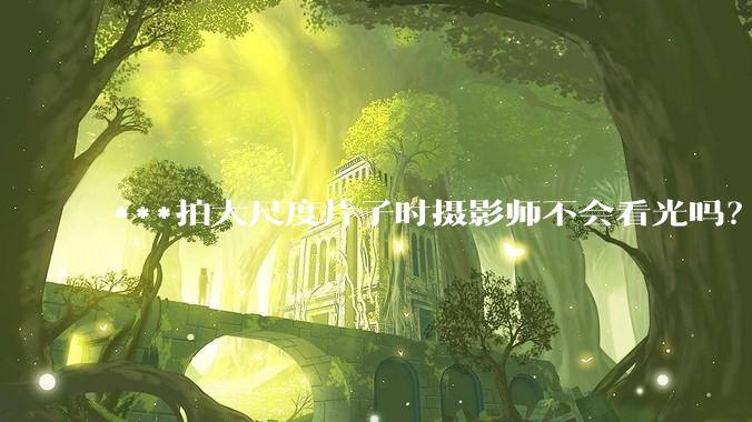***拍大尺度片子时摄影师不会看光吗？
